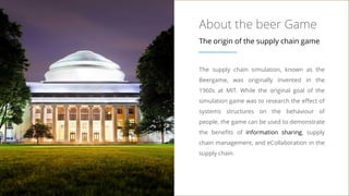 About the beer Game
The origin of the supply chain game
The supply chain simulation, known as the
Beergame, was originally invented in the
1960s at MIT. While the original goal of the
simulation game was to research the effect of
systems structures on the behaviour of
people, the game can be used to demonstrate
the benefits of information sharing, supply
chain management, and eCollaboration in the
supply chain.
 