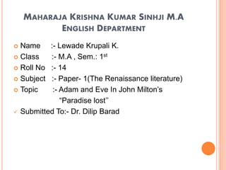 MAHARAJA KRISHNA KUMAR SINHJI M.A
ENGLISH DEPARTMENT
 Name :- Lewade Krupali K.
 Class :- M.A , Sem.: 1st
 Roll No :- 14
 Subject :- Paper- 1(The Renaissance literature)
 Topic :- Adam and Eve In John Milton’s
“Paradise lost’’
 Submitted To:- Dr. Dilip Barad
 