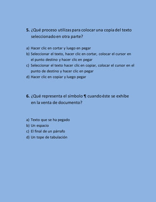 5. ¿Qué proceso utilizas para colocar una copia del texto 
seleccionado en otra parte? 
a) Hacer clic en cortar y luego en pegar 
b) Seleccionar el texto, hacer clic en cortar, colocar el cursor en 
el punto destino y hacer clic en pegar 
c) Seleccionar el texto hacer clic en copiar, colocar el cursor en el 
punto de destino y hacer clic en pegar 
d) Hacer clic en copiar y luego pegar 
6. ¿Qué representa el símbolo ¶ cuando éste se exhibe 
en la venta de documento? 
a) Texto que se ha pegado 
b) Un espacio 
c) El final de un párrafo 
d) Un tope de tabulación 
