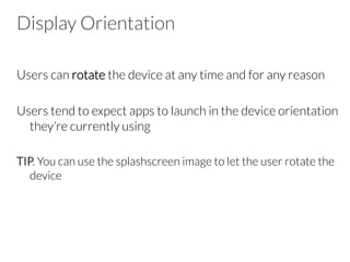 Display Orientation
Users can rotate the device at any time and for any reason
Users tend to expect apps to launch in the device orientation
they’re currently using
TIP. You can use the splashscreen image to let the user rotate the
device
 