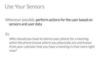 Use Your Sensors
Whenever possible, perform actions for the user based on
sensors and user data
Ex.
Why should you have to silence your phone for a meeting,
when the phone knows where you physically are and knows
from your calendar that you have a meeting in that room right
now?
 