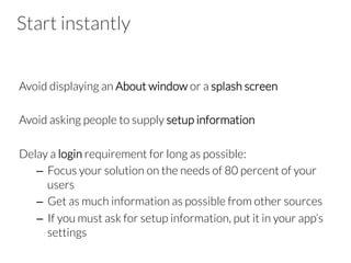 Start instantly
Avoid displaying an About window or a splash screen
Avoid asking people to supply setup information
Delay a login requirement for long as possible:
–  Focus your solution on the needs of 80 percent of your
users
–  Get as much information as possible from other sources
–  If you must ask for setup information, put it in your app’s
settings
 
