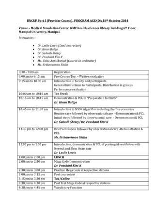 BNCRP Part I (Provider Course), PROGRAM AGENDA 18th October 2014
Venue – Medical Simulation Center, KMC health sciences library building 6th Floor,
Manipal University, Manipal.
Instructors –
 Dr. Leslie Lewis (Lead Instructor)
 Dr. Kiran Balija
 Dr. Subodh Shetty
 Dr. Prashant Kini K
 Ms. Tisha Ann Skariah (Course Co-ordinator)
 Ms. Eribaweimon Shilla
8:30 – 9:00 am Registration
9:00 am to 9:15 am Pre- Course Test – Written evaluation
9:15 am to 10.00 am Introduction of faculty and participants
General Instructions to Participants, Distribution in groups
Performance evaluation
10:00 am to 10:15 am Tea Break
10:15 am to 10:45 am Demonstration & PCL of “Preparation for birth”
Dr. Kiran Baliga
10:45 am to 11:30 am Introduction to NSSK Algorithm including the five scenarios
Routine care followed by observational care –Demonstration& PCL
Initial steps followed by observational care - Demonstration& PCL
Dr. Subodh Shetty/ Dr. Prashant Kini K
11.30 pm to 12.00 pm Brief Ventilation followed by observational care -Demonstration &
PCL
Ms. Eribaweimon Shilla
12.00 pm to 1.00 pm Introduction, demonstration & PCL of prolonged ventilation with
Normal and Slow Heart rate
Dr. Leslie Lewis
1:00 pm to 2:00 pm LUNCH
2:00 pm to 2:30 pm Mega Code Demonstration
Dr. Prashant Kini K
2:30 pm to 3:00 pm Practice Mega Code at respective stations
3:00 pm to 3:15 pm Post course test
3:15 pm to 3:30 pm Tea/Coffee
3:30 pm to 4:30 pm Post Test Mega Code at respective stations
4:30 pm to 4:45 pm Valedictory Function
 
