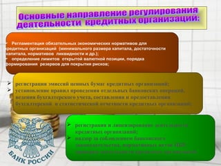 Регламентация обязательных экономических нормативов для
кредитных организаций (минимального размера капитала, достаточности
капитала, нормативов ликвидности и др.);
 определение лимитов открытой валютной позиции, порядка
формирования резервов для покрытия рисков;
 регистрация эмиссий ценных бумаг кредитных организаций;
 установление правил проведения отдельных банковских операций,
ведения бухгалтерского учета, составления и предоставления
бухгалтерской и статистической отчетности кредитных организаций;
 регистрация и лицензирование деятельности
кредитных организаций;
 надзор за соблюдением банковского
законодательства, нормативных актов ЦБР,
проверка деятельности кредитных организаций.
 