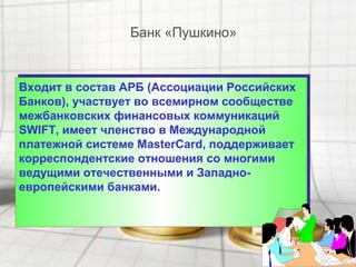 Входит в состав АРБ (Ассоциации Российских
Банков), участвует во всемирном сообществе
межбанковских финансовых коммуникаций
SWIFT, имеет членство в Международной
платежной системе MasterCard, поддерживает
корреспондентские отношения со многими
ведущими отечественными и Западно-
европейскими банками.
Входит в состав АРБ (Ассоциации Российских
Банков), участвует во всемирном сообществе
межбанковских финансовых коммуникаций
SWIFT, имеет членство в Международной
платежной системе MasterCard, поддерживает
корреспондентские отношения со многими
ведущими отечественными и Западно-
европейскими банками.
Банк «Пушкино»
 