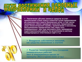  Увеличение объема заемных средств за счет
привлечения в банк новых клиентов путем предложения
им комплексного пакета банковских услуг, в том числе:
проведение гибкой тарифной политики, предложение
услуг инкассаторской службы, привлечение к кассовому
обслуживанию юридических лиц через сеть
операционных касс вне кассового узла, проведение
подготовительной работы по вступлению в систему
международных пластиковых карт и т.д.
 Внедрение собственных векселей,
как средства накопления и платежа
 Развитие технической базы (создание
универсальных рабочих
мест в операционных кассах по
принципу «Все в одном окне» и т.д.)
 