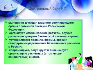  выполняет функции главного регулирующего
органа платежной системы Российской
Федерации;
 организует межбанковские расчеты, служит
расчетным центром банковской системы страны;
 устанавливает правила, формы, сроки и
стандарты осуществления безналичных расчетов
в России;
 координирует, регулирует и лицензирует
организацию расчетных (в том числе
клиринговых) систем.
 выполняет функции главного регулирующего
органа платежной системы Российской
Федерации;
 организует межбанковские расчеты, служит
расчетным центром банковской системы страны;
 устанавливает правила, формы, сроки и
стандарты осуществления безналичных расчетов
в России;
 координирует, регулирует и лицензирует
организацию расчетных (в том числе
клиринговых) систем.
Центральный банк РФ:
 