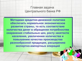 Методами кредитно-денежной политики
обеспечить нормальное экономическое
развитие страны, то есть соответствие
количества денег в обращении потребностям
сохранения стабильных цен, росту занятости
населения, увеличению количества и
повышению качества производства
разнообразной продукции, расширению
экспортно-импортных операций
Методами кредитно-денежной политики
обеспечить нормальное экономическое
развитие страны, то есть соответствие
количества денег в обращении потребностям
сохранения стабильных цен, росту занятости
населения, увеличению количества и
повышению качества производства
разнообразной продукции, расширению
экспортно-импортных операций
Главная задача
Центрального банка РФ
 