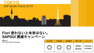 関原正之
SAP Technology Ambassador
Fiori 使わないと未来はない。
SAPGUI 撲滅キャンペーン
SAP Inside Track 2019
TOKYO
SNS投稿 写真撮影 動画撮影 資料公開 ハッシュタグ
〇 〇 〇 Slide
Share
#sitTokyo
#chillSAP
 