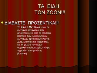ΤΑ ΕΙΔΗ
                    ΤΩΝ ΖΩΩΝ!!!
 ΔΙΑΒΑΣΤΕ     ΠΡΟΣΕΚΤΙΚΑ!!!
      Τα Ζώα ή Μετάζωα είναι οι
      ζωντανοί οργανισμοί που
      αποτελούν ένα από τα τέσσερα
      βασίλεια των ευκαρυωτικών
      ζωντανών οργανισμών (Φυτά,
      Ζώα, Μύκητες και Πρώτιστα).
      Με τη μελέτη των ζώων
      ασχολείται η ζωολογία, ενώ με
      τη μελέτη των φυτών η
      βοτανική.
 