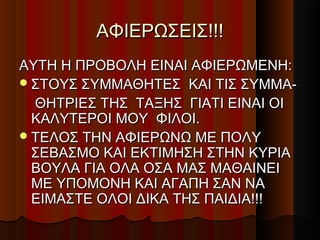ΑΦΙΕΡΩΣΕΙΣ!!!
ΑΥΤH Η ΠΡΟΒΟΛΗ ΕΙΝΑΙ ΑΦΙΕΡΩΜΕΝΗ:
 ΣΤΟΥΣ ΣΥΜΜΑΘΗΤΕΣ ΚΑΙ ΤΙΣ ΣΥΜΜΑ-
  ΘΗΤΡΙΕΣ ΤΗΣ ΤΑΞΗΣ ΓΙΑΤΙ ΕΙΝΑΙ ΟΙ
  ΚΑΛΥΤΕΡΟΙ ΜΟΥ ΦΙΛΟΙ.
 ΤΕΛΟΣ ΤΗΝ ΑΦΙΕΡΩΝΩ ΜΕ ΠΟΛY
  ΣΕΒΑΣΜΟ ΚΑΙ ΕΚΤΙΜΗΣΗ ΣΤΗΝ ΚΥΡΙΑ
  ΒΟΥΛΑ ΓΙΑ OΛΑ ΟΣΑ ΜΑΣ ΜΑΘΑΙΝΕΙ
  ΜΕ ΥΠΟΜΟΝΗ ΚΑΙ ΑΓΑΠΗ ΣΑΝ ΝΑ
  EIΜΑΣΤΕ ΟΛΟΙ ΔΙΚΑ ΤΗΣ ΠΑΙΔΙΑ!!!
 