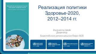 Реализация политики 
Здоровье-2020, 
2012–2014 гг. 
Zsuzsanna Jakab 
Директор 
Европейское региональное бюро ВОЗ 
 