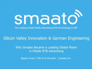 The Leading Global Mobile Advertising RTB Ad Exchange & SSP
Silicon Valley Innovation & German Engineering
Why Smaato Became a Leading Global Player
in Mobile RTB Advertising
Ragnar Kruse | CEO & Co-Founder | Smaato Inc.
 
