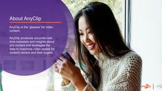 22
About AnyClip
AnyClip is the ‘glasses’ for video
content.
AnyClip produces accurate real-
time metadata and insights about
any content and leverages the
data to maximize video assets for
content owners and their buyers.
 
