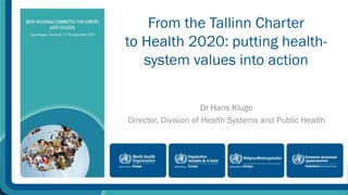 From the Tallinn Charter 
to Health 2020: putting health-system 
values into action 
Dr Hans Kluge 
Director, Division of Health Systems and Public Health 
 