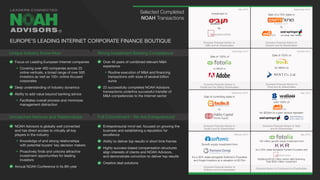 Focus on Leading European Internet companies
Covering over 400 companies across 25
online verticals, a broad range of over 500
investors as well as 100+ online-focused
corporates
Deep understanding of industry dynamics
Ability to add value beyond banking advice
Facilitates overall process and minimizes
management distraction
NOAH Advisors is globally well connected
and has direct access to virtually all key
players in the industry
Knowledge of and strong relationships
with potential buyers’ key decision makers
Proactively finds and unlocks attractive
investment opportunities for leading
investors
Annual NOAH Conference in its 8th year
Over 40 years of combined relevant M&A
experience
Routine execution of M&A and financing
transactions with sizes of several billion
euros
22 successfully completed NOAH Advisors
transactions underline successful transfer of
M&A competencies to the Internet sector
Entrepreneurial mind-set, focused on growing the
business and establishing a reputation for
excellence
Ability to deliver top results in short time frames
Highly success-based compensation structures
align interests of clients and NOAH Advisors,
and demonstrate conviction to deliver top results
Creative deal solutions
September 2015
December 2014
September 2014
October 2014
May 2014
February 2013 May 2012
Sale of a 70% stake in
to
Exclusive Financial Advisor to
Drushim and its Shareholders
Sale of 100% of
for $800m to
Exclusive Financial Advisor to
Fotolia and the Selling Shareholders
Sale of 100% of
for €80m to
Exclusive Financial Advisor to
Trovit and its Shareholders
Sale of controlling stake in
to
Exclusive Financial Advisor to
Facile.it and its Shareholders
sold 100% of
for $228m to a joint venture between
Exclusive Financial Advisor to Yad2
and its Shareholders
Growth equity investment from
for a 30% stake alongside Softonic’s Founders
and Angel Investors at a valuation of €275m
Exclusive Financial Advisor to
Softonic and its shareholders
150 million growth equity investment from
for a 50% stake alongside Fotolia’s Founders and
Additional $150 million senior debt financing
Total $300 million investment
Financial Advisor to Fotolia and its Shareholders
Selected Completed
NOAH Transactions
Unique Industry Know-How
Unmatched Network and Relationships
Strong Investment Banking Competence
Full Commitment - We Are Entrepreneurs!
EUROPE’S LEADING INTERNET CORPORATE FINANCE BOUTIQUE
May 2016
Investment in
by
Exclusive Financial Advisor to
10Bis and its Shareholders
®
 