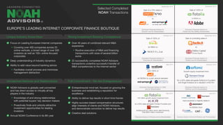 Focus on Leading European Internet companies
Covering over 400 companies across 25
online verticals, a broad range of over 500
investors as well as 100+ online-focused
corporates
Deep understanding of industry dynamics
Ability to add value beyond banking advice
Facilitates overall process and minimizes
management distraction
NOAH Advisors is globally well connected
and has direct access to virtually all key
players in the industry
Knowledge of and strong relationships
with potential buyers’ key decision makers
Proactively finds and unlocks attractive
investment opportunities for leading
investors
Annual NOAH Conference in its 8th year
Over 40 years of combined relevant M&A
experience
Routine execution of M&A and financing
transactions with sizes of several billion
euros
22 successfully completed NOAH Advisors
transactions underline successful transfer of
M&A competencies to the Internet sector
Entrepreneurial mind-set, focused on growing the
business and establishing a reputation for
excellence
Ability to deliver top results in short time frames
Highly success-based compensation structures
align interests of clients and NOAH Advisors,
and demonstrate conviction to deliver top results
Creative deal solutions
September 2015 December 2014
September 2014October 2014
May 2014 February 2013
May 2012 April 2011
Sale of a 70% stake in
to
Exclusive Financial Advisor to
Drushim and its Shareholders
Sale of 100% of
for $800m to
Exclusive Financial Advisor to
Fotolia and the Selling Shareholders
Sale of 100% of
for €80m to
Exclusive Financial Advisor to
Trovit and its Shareholders
Sale of controlling stake in
to
Exclusive Financial Advisor to
Facile.it and its Shareholders
sold 100% of
for $228m to a joint venture between
Exclusive Financial Advisor to Yad2
and its Shareholders
Growth equity investment from
for a 30% stake alongside Softonic’s Founders
and Angel Investors at a valuation of €275m
Exclusive Financial Advisor to
Softonic and its shareholders
150 million growth equity investment from
for a 50% stake alongside Fotolia’s Founders and
Additional $150 million senior debt financing
Total $300 million investment
Financial Advisor to Fotolia and its Shareholders
have acquired a majority stake in
for $350m from
Exclusive Advisor to Summit Partners and TA Associates
Selected Completed
NOAH Transactions
Unique Industry Know-How
Unmatched Network and Relationships
Strong Investment Banking Competence
Full Commitment - We Are Entrepreneurs!
EUROPE’S LEADING INTERNET CORPORATE FINANCE BOUTIQUE
®
 