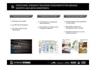 5
STRUCTURAL STRENGHT: NECESSARY INVESTMENTS FOR ORGANIC
GROWTH HAVE BEEN UNDERTAKEN
Transition to tech company Efficient and scalable logisticsEstablishment of full DWH
Max. shipments/d:
30,000
Max shipments/d:
6,000
Developer team doubled
E.g. ERP fully self developed
Core clean-up & new shop
infrastructure
Full integration in management
reporting systems
Full integration in attribution and
campaign management
New bike logistics center established
in Lower Saxony
New Nordics warehouse in
Helsingborg to open in October
Significant investments in current,
scalable operations
 