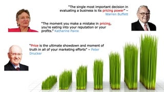 “The moment you make a mistake in pricing,
you're eating into your reputation or your
profits.” Katharine Paine
“The single most important decision in
evaluating a business is its pricing power” –
Warren Buffett
“Price is the ultimate showdown and moment of
truth in all of your marketing efforts” – Peter
Drucker
 