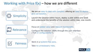 We are an easy to deal with company offering an easy to deploy
and use solution.
Launch the solution within hours, deploy a pilot within one week
and understand the benefits of the solution within max. one month.
Simplicity
Relevance
Focus on added value and relevant functionality.
Configure the solution 100% through the user interface
(“full UI configurability”).
Fairness
Work in a bullshit-free zone.
Take no unnecessary risks.
Working with Price f(x) – how we are different
 