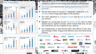 We are a young and unconventional software company
created by experienced pricing and software professionals.
Our vision is to become the leading SaaS pricing and CPQ
provider.
We are and intend to remain a "relatively" small and agile
company that brings good ideas to life quickly.
Our main objective is customers loyalty due to high quality of
our service.
Despite our young age we are financially sound, have no debt
and no equity capital involved, which means that only we and
our customers are the masters of our destiny.
Our headquarter is near Munich (DE) with offices in San Jose
and Chicago (USA), Prague and Ostrava (CZ) and Hong Kong
(China).
PFX Customers
3
7
13
21
28
2012 2013 2014 2015 03'16
# Customers
(plan 2016: 40)
6
11
18
30
41
2012 2013 2014 2015 03'16
Team size
(plan 2016: 50)
232
978
1.342
2.665
5.300
2012 2013 2014 2015 2016
Revenue in KEUR
Actual
Plan
36 45
-66
138
-170
2012 2013 2015
EBIT in KEUR
2014 2016
Actual
Plan
45
146
80
571
461
2012 2013 2014 2015 2016
Equity incl. Reserve in KEUR
Actual
Plan
50
152
80
435
549
2012 2013 2014 2015 03'16
Net (60 days) Liquidity
(at period’s end)
PFX in Numbers
 