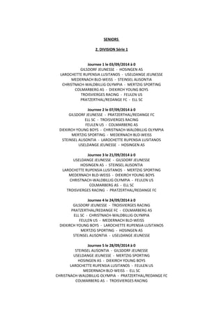 SENIORS
2. DIVISION Série 1
Journee 1 le 03/09/2014 à 0
GILSDORF JEUNESSE - HOSINGEN AS
LAROCHETTE RUPENSIA LUSITANOS - USELDANGE JEUNESSE
MEDERNACH BLO-WEISS - STEINSEL ALISONTIA
CHRISTNACH-WALDBILLIG OLYMPIA - MERTZIG SPORTING
COLMARBERG AS - DIEKIRCH YOUNG BOYS
TROISVIERGES RACING - FEULEN US
PRATZERTHAL/REDANGE FC - ELL SC
Journee 2 le 07/09/2014 à 0
GILSDORF JEUNESSE - PRATZERTHAL/REDANGE FC
ELL SC - TROISVIERGES RACING
FEULEN US - COLMARBERG AS
DIEKIRCH YOUNG BOYS - CHRISTNACH-WALDBILLIG OLYMPIA
MERTZIG SPORTING - MEDERNACH BLO-WEISS
STEINSEL ALISONTIA - LAROCHETTE RUPENSIA LUSITANOS
USELDANGE JEUNESSE - HOSINGEN AS
Journee 3 le 21/09/2014 à 0
USELDANGE JEUNESSE - GILSDORF JEUNESSE
HOSINGEN AS - STEINSEL ALISONTIA
LAROCHETTE RUPENSIA LUSITANOS - MERTZIG SPORTING
MEDERNACH BLO-WEISS - DIEKIRCH YOUNG BOYS
CHRISTNACH-WALDBILLIG OLYMPIA - FEULEN US
COLMARBERG AS - ELL SC
TROISVIERGES RACING - PRATZERTHAL/REDANGE FC
Journee 4 le 24/09/2014 à 0
GILSDORF JEUNESSE - TROISVIERGES RACING
PRATZERTHAL/REDANGE FC - COLMARBERG AS
ELL SC - CHRISTNACH-WALDBILLIG OLYMPIA
FEULEN US - MEDERNACH BLO-WEISS
DIEKIRCH YOUNG BOYS - LAROCHETTE RUPENSIA LUSITANOS
MERTZIG SPORTING - HOSINGEN AS
STEINSEL ALISONTIA - USELDANGE JEUNESSE
Journee 5 le 28/09/2014 à 0
STEINSEL ALISONTIA - GILSDORF JEUNESSE
USELDANGE JEUNESSE - MERTZIG SPORTING
HOSINGEN AS - DIEKIRCH YOUNG BOYS
LAROCHETTE RUPENSIA LUSITANOS - FEULEN US
MEDERNACH BLO-WEISS - ELL SC
CHRISTNACH-WALDBILLIG OLYMPIA - PRATZERTHAL/REDANGE FC
COLMARBERG AS - TROISVIERGES RACING
 