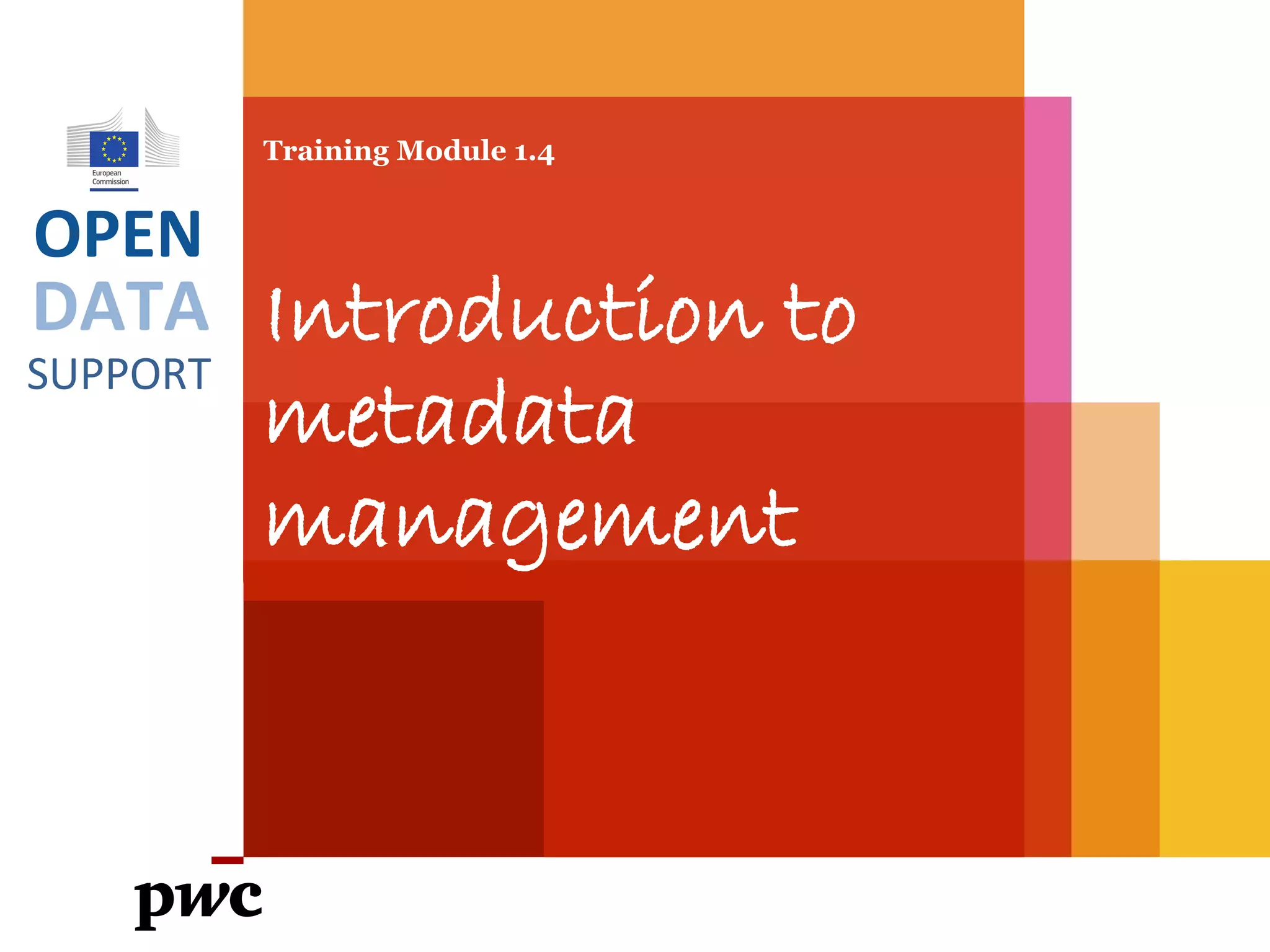 DATA
SUPPORT
OPEN
Training Module 1.4
Introduction to
metadata
management
PwC firms help organisations and individuals create the value they’re looking for. We’re a network of firms in 158 countries with close to 180,000 people who are committed to
delivering quality in assurance, tax and advisory services. Tell us what matters to you and find out more by visiting us at www.pwc.com.
PwC refers to the PwC network and/or one or more of its member firms, each of which is a separate legal entity. Please see www.pwc.com/structure for further details.
 