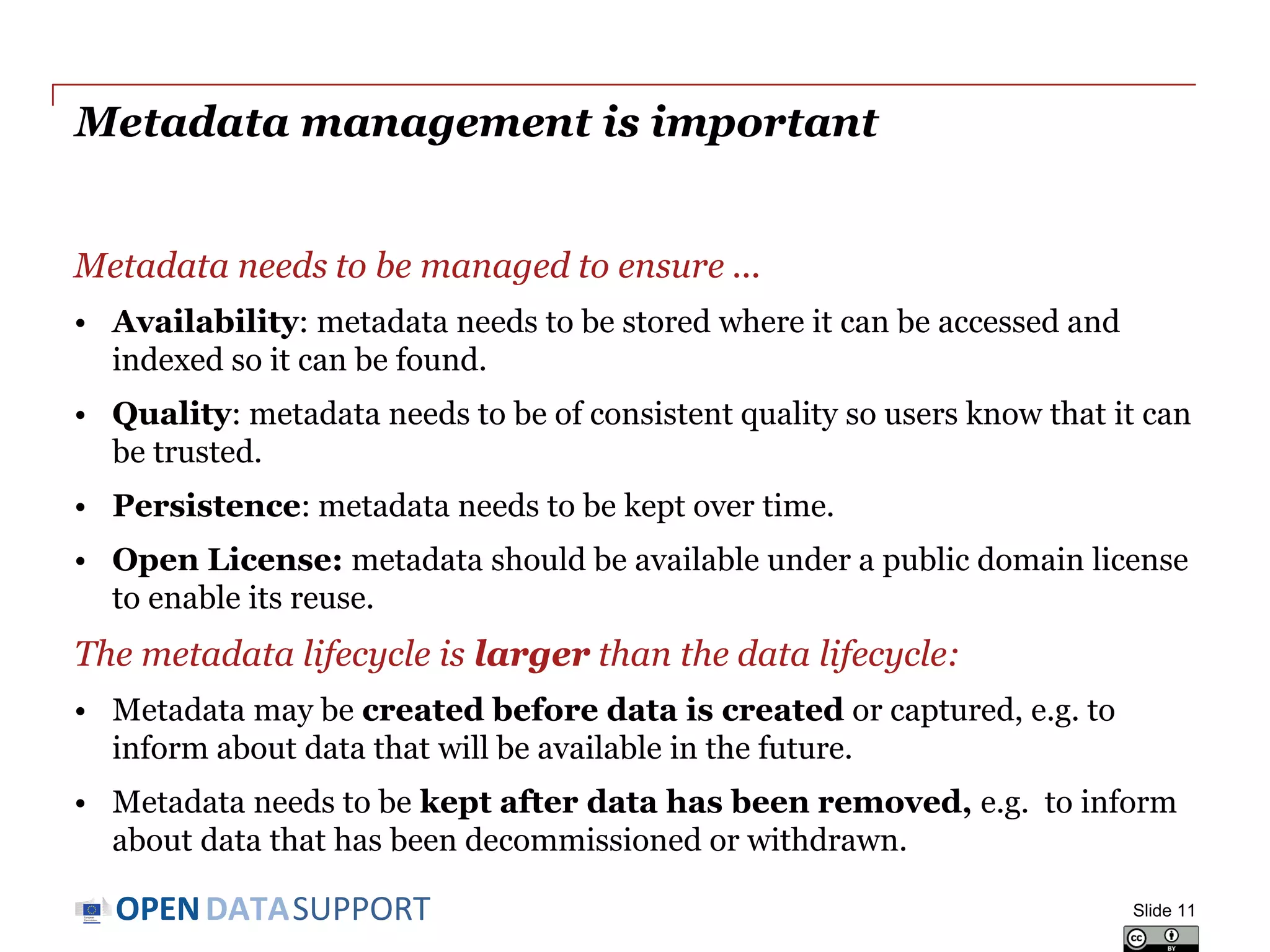 DATASUPPORTOPEN
Metadata management is important
Metadata needs to be managed to ensure ...
• Availability: metadata needs to be stored where it can be accessed and
indexed so it can be found.
• Quality: metadata needs to be of consistent quality so users know that it can
be trusted.
• Persistence: metadata needs to be kept over time.
• Open License: metadata should be available under a public domain license
to enable its reuse.
The metadata lifecycle is larger than the data lifecycle:
• Metadata may be created before data is created or captured, e.g. to
inform about data that will be available in the future.
• Metadata needs to be kept after data has been removed, e.g. to inform
about data that has been decommissioned or withdrawn.
Slide 11
 