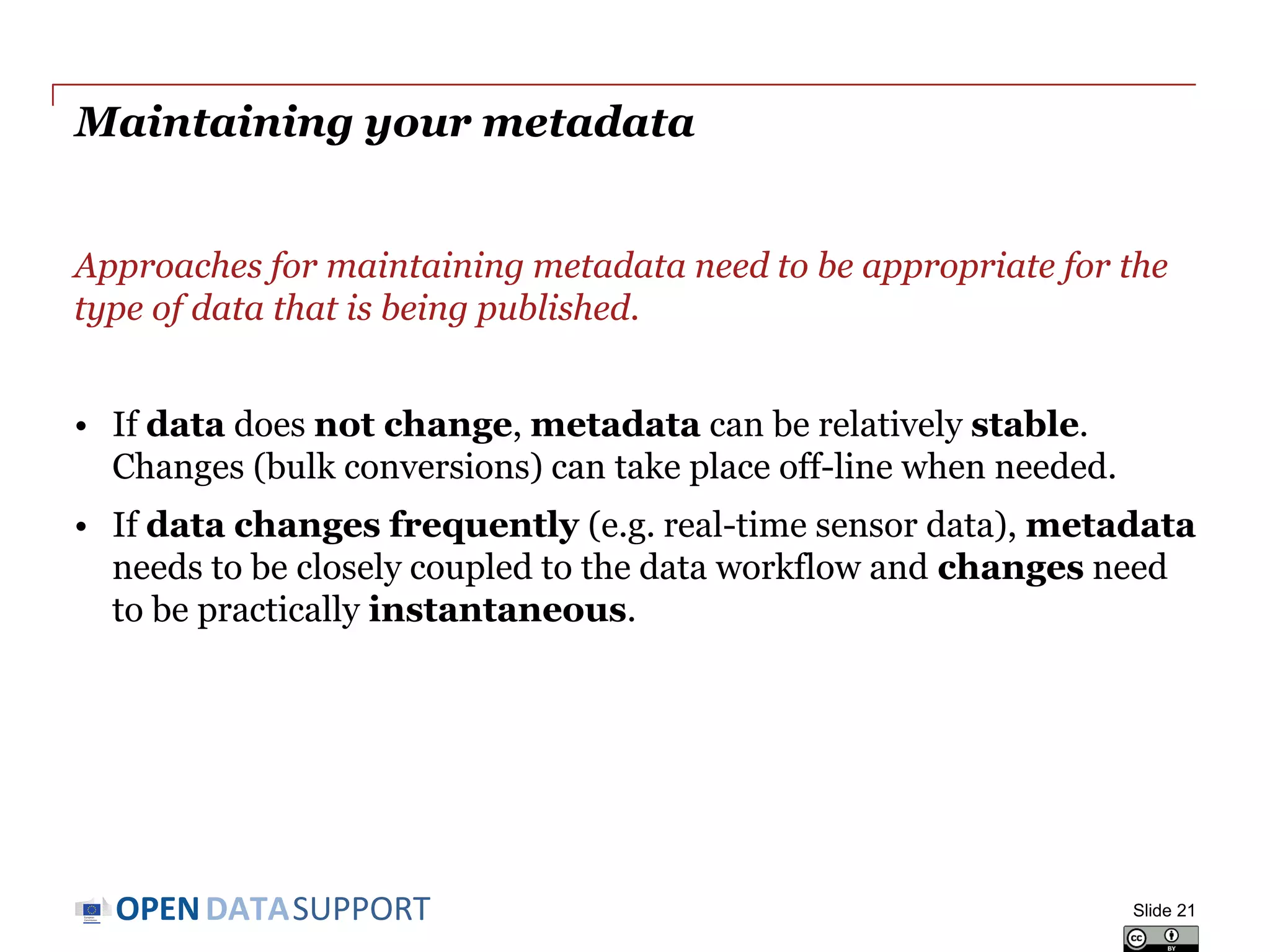 DATASUPPORTOPEN
Creating your metadata
Metadata creation can be supported by (semi-)automatic processes.
• Document properties generated in (office) tools, e.g. creation date.
• Spatial and temporal information captured by cameras, sensors...
• Information from publication workflow, e.g. file location or URL
However, other characteristics require human intervention:
• What is the resource about (e.g. linking to a subject vocabulary)?
• How can the resource be used (e.g. linking to a licence)?
• Where can I find more information about this resource (e.g. linking
to a Web site or documentation that describes the resource)?
• How can quality information be included?
Slide 21
 