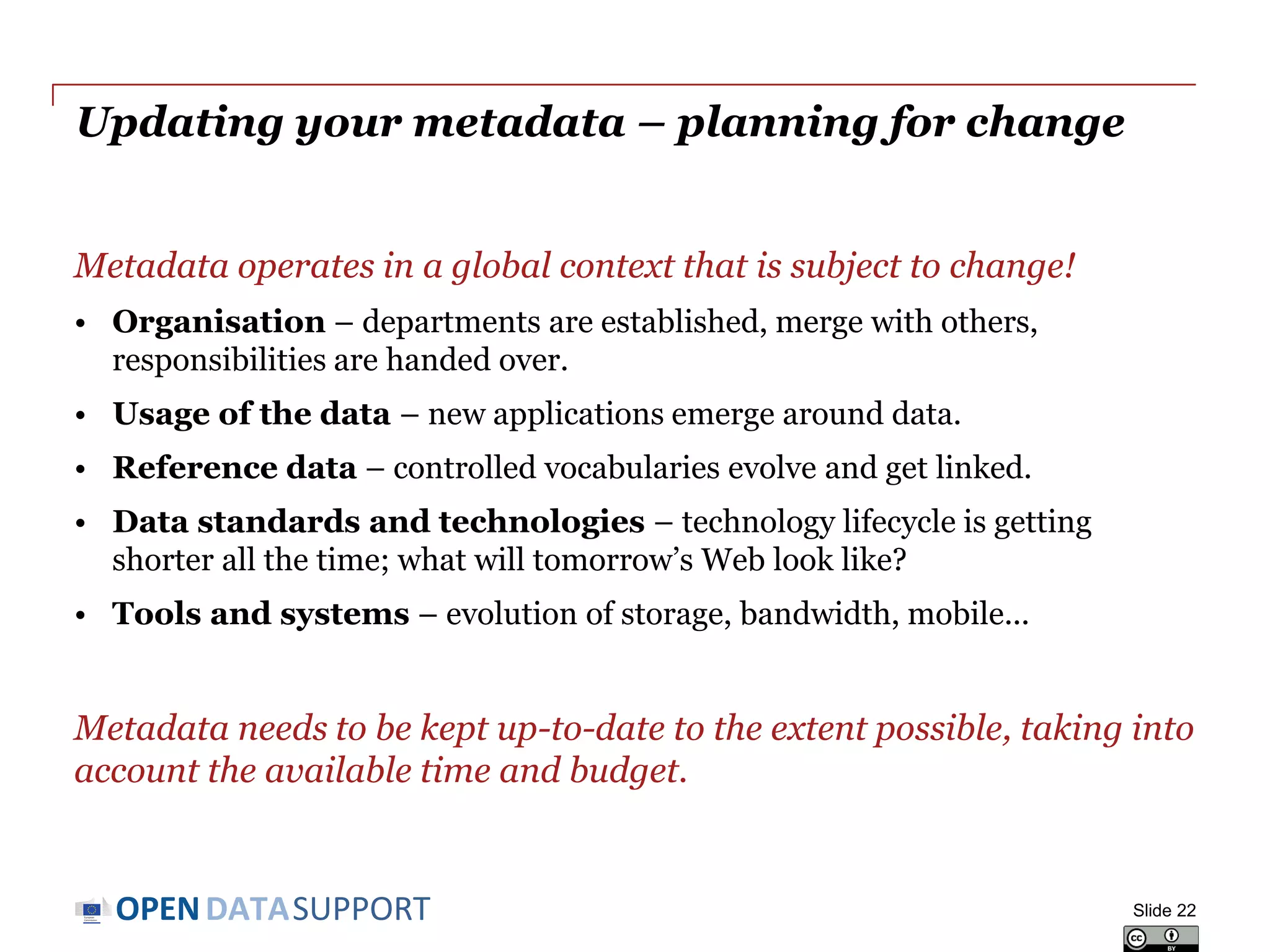 DATASUPPORTOPEN
Maintaining your metadata
Approaches for maintaining metadata need to be appropriate for the
type of data that is being published.
• If data does not change, metadata can be relatively stable.
Changes (bulk conversions) can take place off-line when needed.
• If data changes frequently (e.g. real-time sensor data), metadata
needs to be closely coupled to the data workflow and changes need
to be practically instantaneous.
Slide 22
 