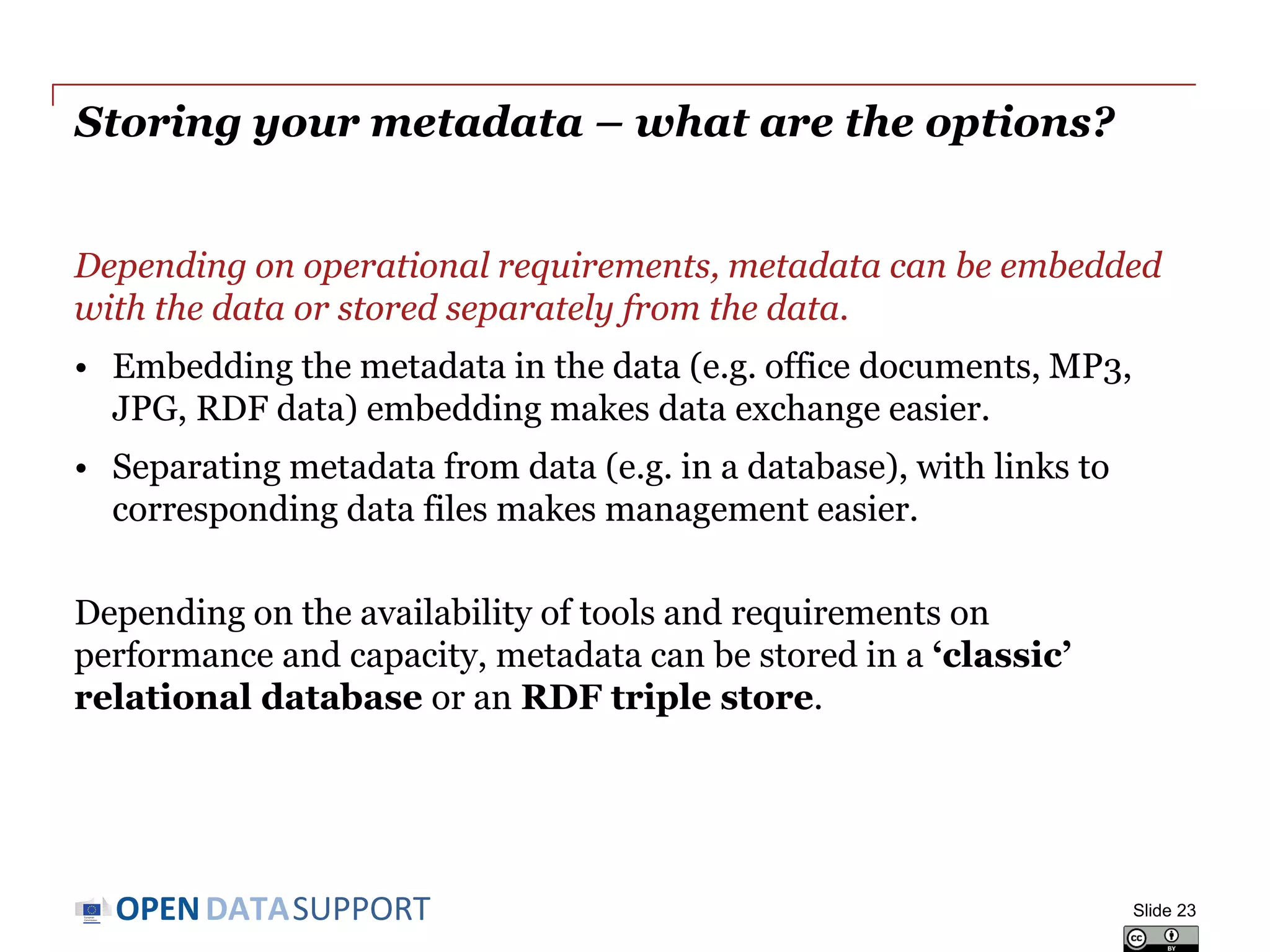 DATASUPPORTOPEN
Updating your metadata – planning for change
Metadata operates in a global context that is subject to change!
• Organisation – departments are established, merge with others,
responsibilities are handed over.
• Usage of the data – new applications emerge around data.
• Reference data – controlled vocabularies evolve and get linked.
• Data standards and technologies – technology lifecycle is getting
shorter all the time; what will tomorrow’s Web look like?
• Tools and systems – evolution of storage, bandwidth, mobile...
Metadata needs to be kept up-to-date to the extent possible, taking into
account the available time and budget.
Slide 23
 