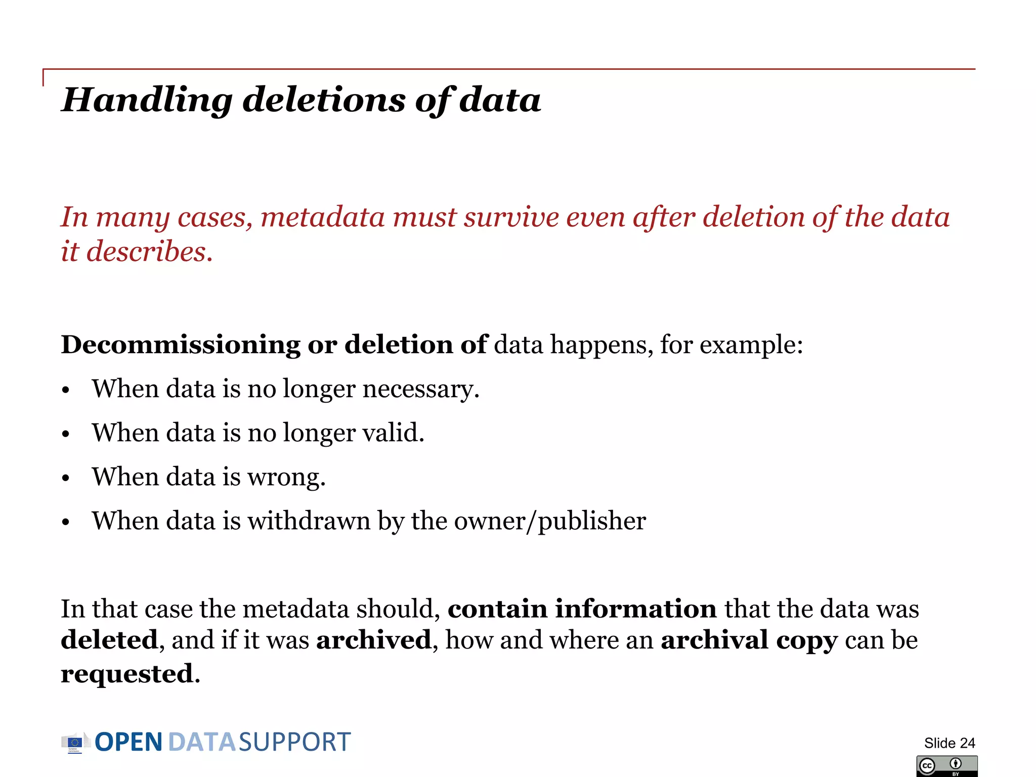 DATASUPPORTOPEN
Storing your metadata – what are the options?
Depending on operational requirements, metadata can be embedded
with the data or stored separately from the data.
• Embedding the metadata in the data (e.g. office documents, MP3,
JPG, RDF data) embedding makes data exchange easier.
• Separating metadata from data (e.g. in a database), with links to
corresponding data files makes management easier.
Depending on the availability of tools and requirements on
performance and capacity, metadata can be stored in a ‘classic’
relational database or an RDF triple store.
Slide 24
 
