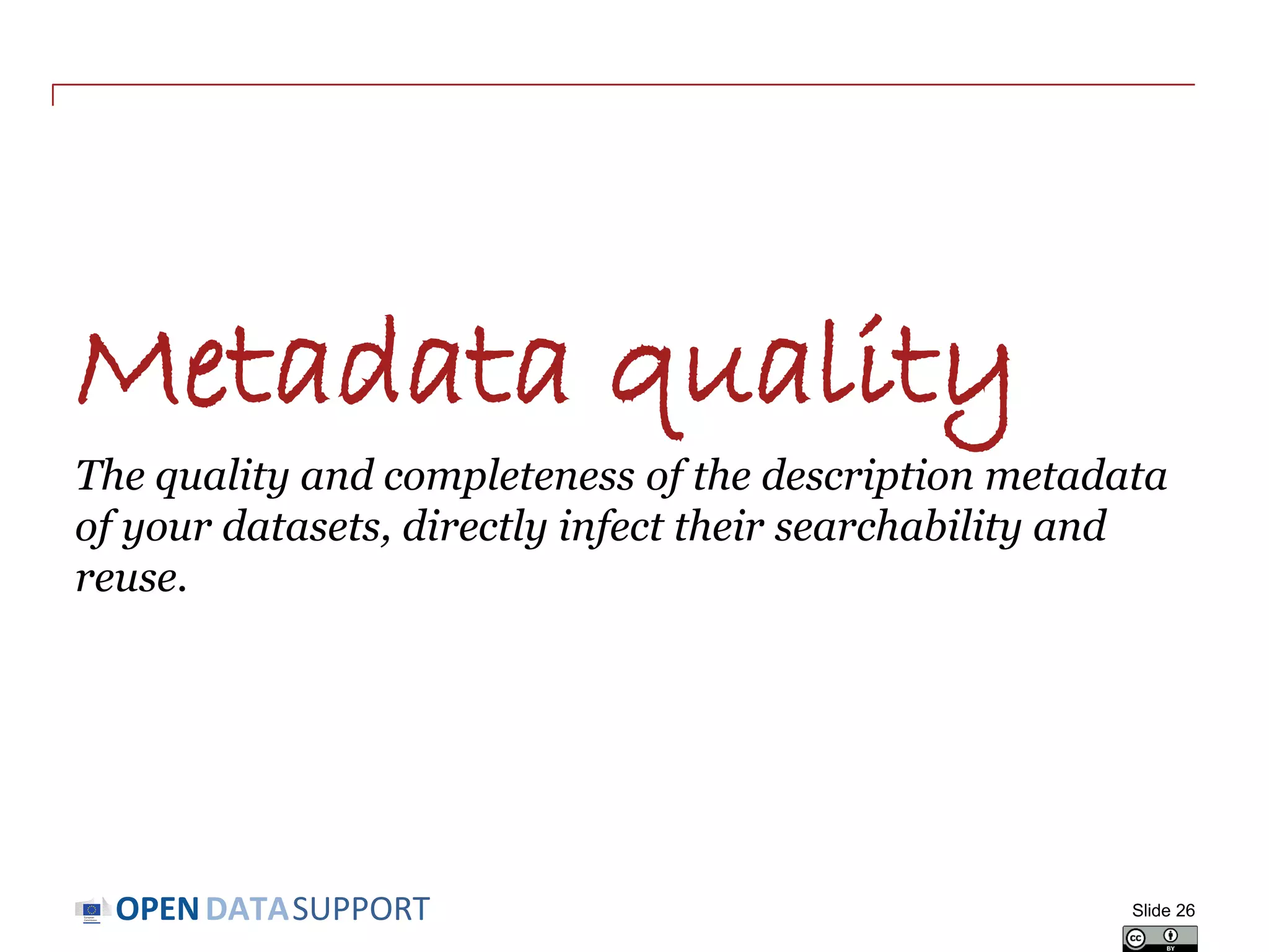 DATASUPPORTOPEN
Publishing your metadata – what are the options?
• ‘Open’ publication: direct access on URIs
- This is the option most in line with the vision of Linked Open Data
and allows the ‘follow-your-nose’ principle.
• Make your metadata available through a SPARQL endpoint
- This allows external systems to send queries to an RDF triple store.
- Requires knowledge about the schema used in the triple store.
• Deferred publication: access to exported file in RDF
- Produced by converting non-RDF data to RDF.
- Allows off-line bulk harvesting and caching of data collections.
- Allows implementation of access control.
Slide 26
See also:
http://www.slideshare.net/OpenDataSupport
/licence-your-data-metadata
 