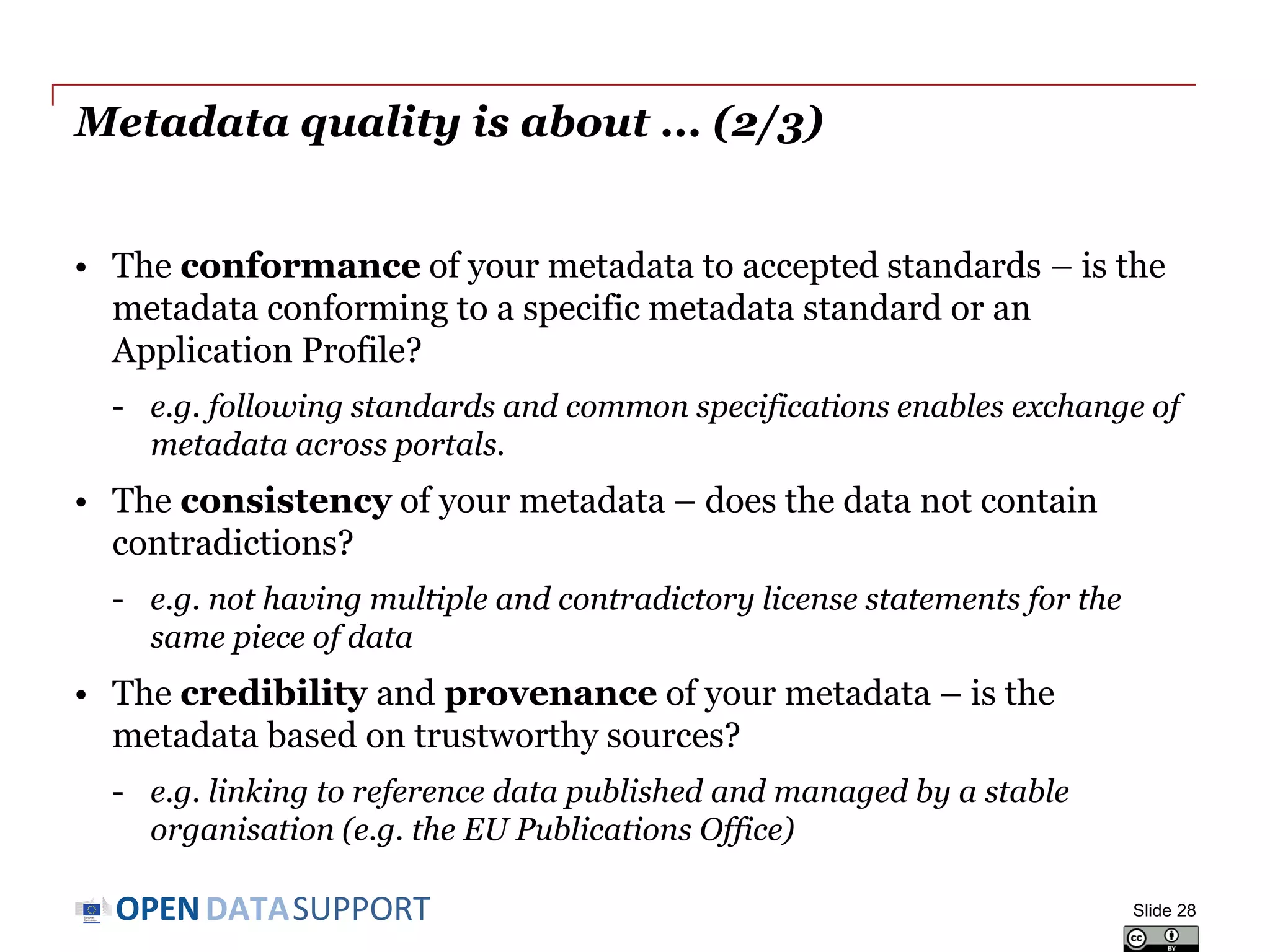 DATASUPPORTOPEN
Metadata quality is about... (1/3)
• The accuracy of your metadata - are the characteristics of the
resource correctly reflected?
- e.g. indicating the right title, the right license, the right publisher enables
users to discover resources that they need.
• The availability of your metadata – can the metadata be accessed
now and over time into the future?
- e.g. making it available for indexing and downloading, and include it in
in a regular back-up process.
• The completeness of your metadata – are all relevant
characteristics of the resource captured (as far as practically and
economically feasible and necessary for the application)?
- e.g. indicating the licence that governs reuse or the format of the
distribution enables filters on those aspects.
Slide 28
See also:
http://www.slideshare.net/OpenDataSupport/open-data-quality
 