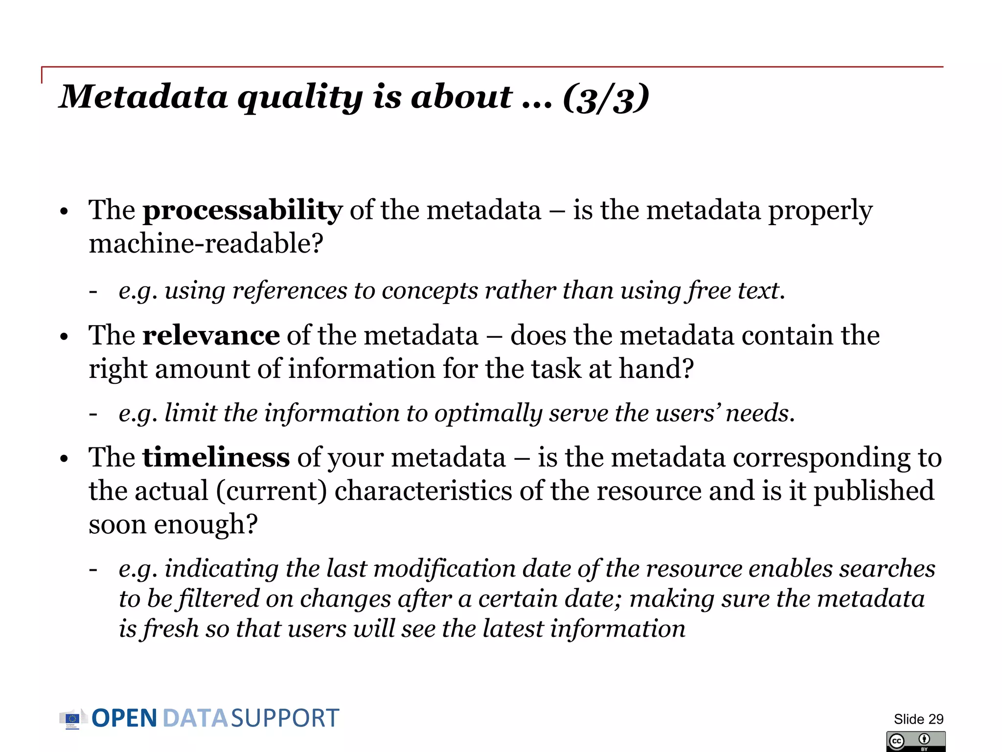 DATASUPPORTOPEN
Metadata quality is about ... (2/3)
• The conformance of your metadata to accepted standards – is the
metadata conforming to a specific metadata standard or an
Application Profile?
- e.g. the description of a dataset conforms to the DCAT-AP.
• The consistency of your metadata – does the data not contain
contradictions?
- e.g. not having multiple and contradictory license statements for the
same piece of data.
• The credibility and provenance of your metadata – is the
metadata based on trustworthy sources?
- e.g. linking to reference data published and managed by a stable
organisation (e.g. the EU Publications Office).
Slide 29
 