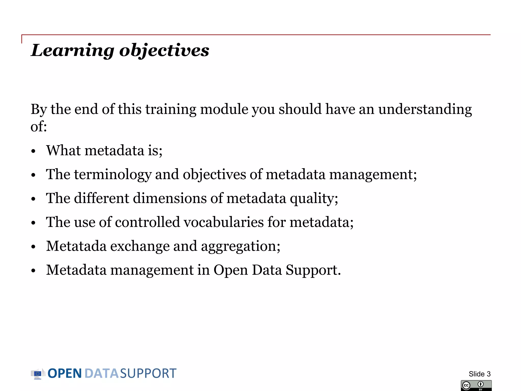 DATASUPPORTOPEN
Learning objectives
By the end of this training module you should have an understanding
of:
• What metadata is;
• The terminology and objectives of metadata management;
• The different dimensions of metadata quality;
• The use of controlled vocabularies for metadata;
• Metadata exchange and aggregation;
• Metadata management in Open Data Support.
Slide 3
 