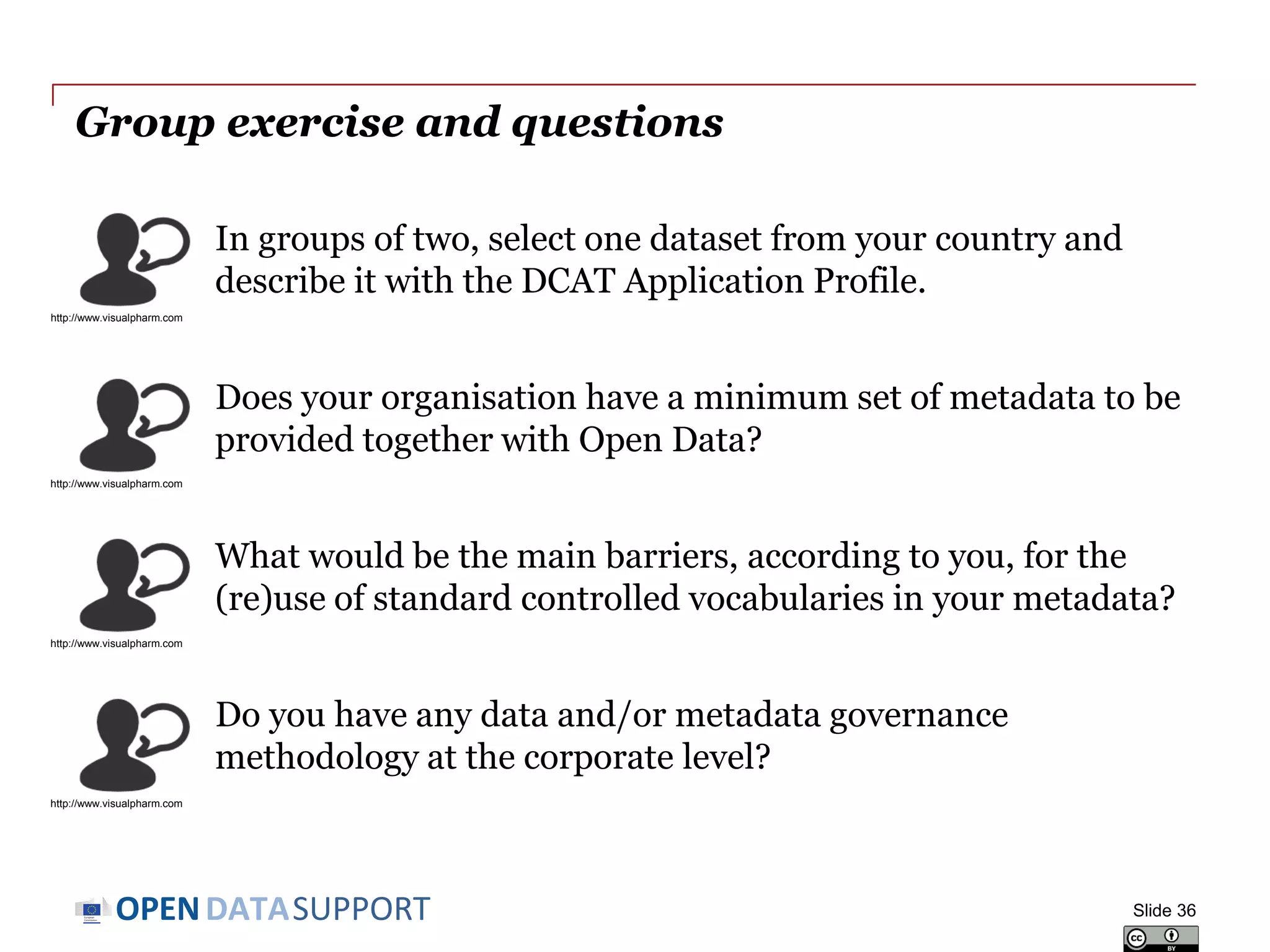 DATASUPPORTOPEN
Conclusions
• Metadata provides information on your data and resources. The
quality of the metadata directly affects the discoverability and reuse
of your the resources.
• A structured approach should be followed for metadata management.
• The metadata lifecycle extends the lifecycle of datasets (metadata
before publication and after deletion).
• Homogenised metadata enable the operation of metadata brokers,
which can in turn lower the access barriers to your resources, leading
to improved visibility and discoverability, and thus increasing their
reuse potential.
Slide 36
 