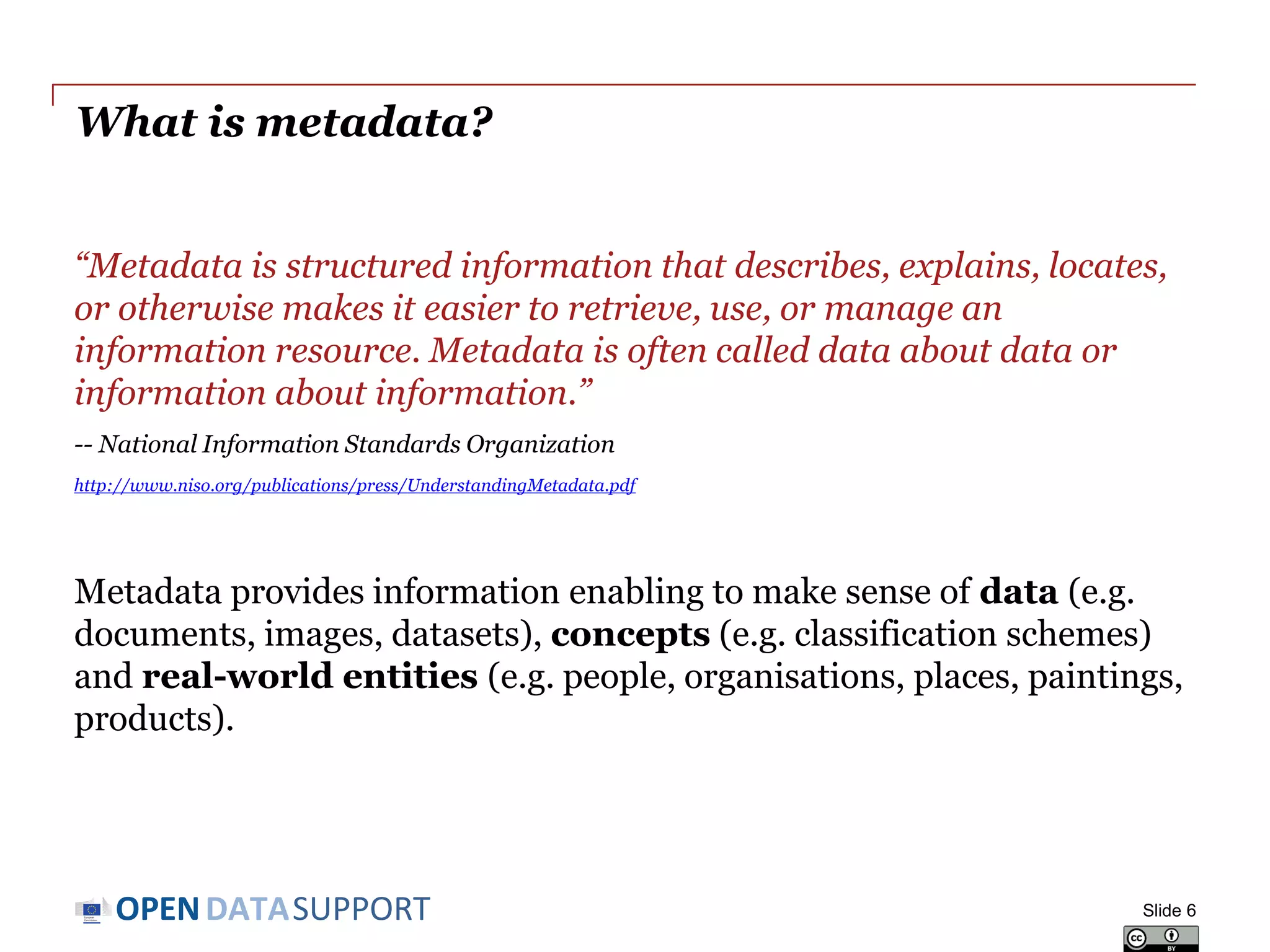 DATASUPPORTOPEN
What is metadata?
“Metadata is structured information that describes, explains, locates,
or otherwise makes it easier to retrieve, use, or manage an
information resource. Metadata is often called data about data or
information about information.”
-- National Information Standards Organization
http://www.niso.org/publications/press/UnderstandingMetadata.pdf
Metadata provides information enabling to make sense of data (e.g.
documents, images, datasets), concepts (e.g. classification schemes)
and real-world entities (e.g. people, organisations, places, paintings,
products).
Slide 6
 