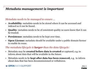 DATASUPPORTOPEN
Metadata management is important
Metadata needs to be managed to ensure ...
• Availability: metadata needs to be stored where it can be accessed and
indexed so it can be found.
• Quality: metadata needs to be of consistent quality so users know that it can
be trusted.
• Persistence: metadata needs to be kept over time.
• Open License: metadata should be available under a public domain license
to enable its reuse.
The metadata lifecycle is larger than the data lifecycle:
• Metadata may be created before data is created or captured, e.g. to
inform about data that will be available in the future.
• Metadata needs to be kept after data has been removed, e.g. to inform
about data that has been decommissioned or withdrawn.
Slide 11
 