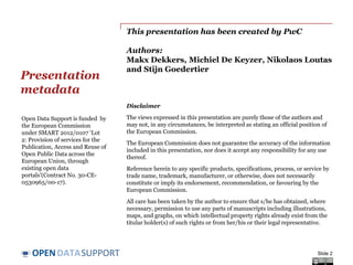 DATASUPPORTOPEN
This presentation has been created by PwC
Authors:
Makx Dekkers, Michiel De Keyzer, Nikolaos Loutas
and Stijn Goedertier
Presentation
metadata
Slide 2
Open Data Support is funded by
the European Commission
under SMART 2012/0107 ‘Lot
2: Provision of services for the
Publication, Access and Reuse of
Open Public Data across the
European Union, through
existing open data
portals’(Contract No. 30-CE-
0530965/00-17).
© 2014 European Commission
Disclaimers
1. The views expressed in this presentation are purely those of the authors and may not, in any
circumstances, be interpreted as stating an official position of the European Commission.
The European Commission does not guarantee the accuracy of the information included in this
presentation, nor does it accept any responsibility for any use thereof.
Reference herein to any specific products, specifications, process, or service by trade name,
trademark, manufacturer, or otherwise, does not necessarily constitute or imply its endorsement,
recommendation, or favouring by the European Commission.
All care has been taken by the author to ensure that s/he has obtained, where necessary,
permission to use any parts of manuscripts including illustrations, maps, and graphs, on which
intellectual property rights already exist from the titular holder(s) of such rights or from her/his
or their legal representative.
2. This presentation has been carefully compiled by PwC, but no representation is made or
warranty given (either express or implied) as to the completeness or accuracy of the information it
contains. PwC is not liable for the information in this presentation or any decision or
consequence based on the use of it.. PwC will not be liable for any damages arising from the use of
the information contained in this presentation. The information contained in this presentation is
of a general nature and is solely for guidance on matters of general interest. This presentation is
not a substitute for professional advice on any particular matter. No reader should act on the basis
of any matter contained in this publication without considering appropriate professional advice.
 