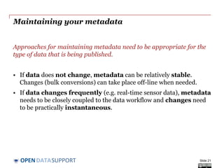 DATASUPPORTOPEN
Creating your metadata
Metadata creation can be supported by (semi-)automatic processes.
• Document properties generated in (office) tools, e.g. creation date.
• Spatial and temporal information captured by cameras, sensors...
• Information from publication workflow, e.g. file location or URL
However, other characteristics require human intervention:
• What is the resource about (e.g. linking to a subject vocabulary)?
• How can the resource be used (e.g. linking to a licence)?
• Where can I find more information about this resource (e.g. linking
to a Web site or documentation that describes the resource)?
• How can quality information be included?
Slide 21
 