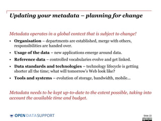 DATASUPPORTOPEN
Maintaining your metadata
Approaches for maintaining metadata need to be appropriate for the
type of data that is being published.
• If data does not change, metadata can be relatively stable.
Changes (bulk conversions) can take place off-line when needed.
• If data changes frequently (e.g. real-time sensor data), metadata
needs to be closely coupled to the data workflow and changes need
to be practically instantaneous.
Slide 22
 