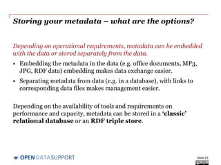 DATASUPPORTOPEN
Updating your metadata – planning for change
Metadata operates in a global context that is subject to change!
• Organisation – departments are established, merge with others,
responsibilities are handed over.
• Usage of the data – new applications emerge around data.
• Reference data – controlled vocabularies evolve and get linked.
• Data standards and technologies – technology lifecycle is getting
shorter all the time; what will tomorrow’s Web look like?
• Tools and systems – evolution of storage, bandwidth, mobile...
Metadata needs to be kept up-to-date to the extent possible, taking into
account the available time and budget.
Slide 23
 
