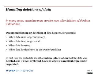 DATASUPPORTOPEN
Storing your metadata – what are the options?
Depending on operational requirements, metadata can be embedded
with the data or stored separately from the data.
• Embedding the metadata in the data (e.g. office documents, MP3,
JPG, RDF data) embedding makes data exchange easier.
• Separating metadata from data (e.g. in a database), with links to
corresponding data files makes management easier.
Depending on the availability of tools and requirements on
performance and capacity, metadata can be stored in a ‘classic’
relational database or an RDF triple store.
Slide 24
 