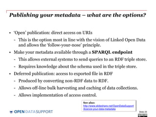 DATASUPPORTOPEN
Handling deletions of data
In many cases, metadata must survive even after deletion of the data
it describes.
Decommissioning or deletion of data happens, for example:
• When data is no longer necessary.
• When data is no longer valid.
• When data is wrong.
• When data is withdrawn by the owner/publisher
In that case the metadata should, contain information that the data was
deleted, and if it was archived, how and where an archival copy can be
requested.
Slide 25
 