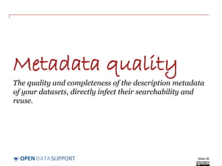 DATASUPPORTOPEN
Publishing your metadata – what are the options?
• ‘Open’ publication: direct access on URIs
- This is the option most in line with the vision of Linked Open Data
and allows the ‘follow-your-nose’ principle.
• Make your metadata available through a SPARQL endpoint
- This allows external systems to send queries to an RDF triple store.
- Requires knowledge about the schema used in the triple store.
• Deferred publication: access to exported file in RDF
- Produced by converting non-RDF data to RDF.
- Allows off-line bulk harvesting and caching of data collections.
- Allows implementation of access control.
Slide 26
See also:
http://www.slideshare.net/OpenDataSupport
/licence-your-data-metadata
 