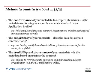 DATASUPPORTOPEN
Metadata quality is about... (1/3)
• The accuracy of your metadata - are the characteristics of the
resource correctly reflected?
- e.g. indicating the right title, the right license, the right publisher enables
users to discover resources that they need.
• The availability of your metadata – can the metadata be accessed
now and over time into the future?
- e.g. making it available for indexing and downloading, and include it in
in a regular back-up process.
• The completeness of your metadata – are all relevant
characteristics of the resource captured (as far as practically and
economically feasible and necessary for the application)?
- e.g. indicating the licence that governs reuse or the format of the
distribution enables filters on those aspects.
Slide 28
See also:
http://www.slideshare.net/OpenDataSupport/open-data-quality
 