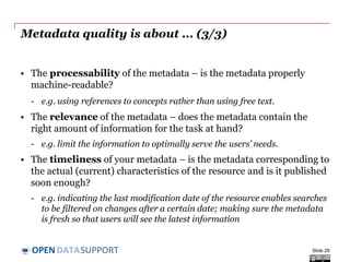 DATASUPPORTOPEN
Metadata quality is about ... (2/3)
• The conformance of your metadata to accepted standards – is the
metadata conforming to a specific metadata standard or an
Application Profile?
- e.g. the description of a dataset conforms to the DCAT-AP.
• The consistency of your metadata – does the data not contain
contradictions?
- e.g. not having multiple and contradictory license statements for the
same piece of data.
• The credibility and provenance of your metadata – is the
metadata based on trustworthy sources?
- e.g. linking to reference data published and managed by a stable
organisation (e.g. the EU Publications Office).
Slide 29
 