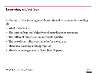 DATASUPPORTOPEN
Learning objectives
By the end of this training module you should have an understanding
of:
• What metadata is;
• The terminology and objectives of metadata management;
• The different dimensions of metadata quality;
• The use of controlled vocabularies for metadata;
• Metadata exchange and aggregation;
• Metadata management in Open Data Support.
Slide 3
 