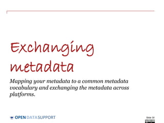 DATASUPPORTOPEN
Metadata quality is about ... (3/3)
• The processability of the metadata – is the metadata properly
machine-readable?
- e.g. making the metadata of a dataset available in RDF and/or XML, and
not as free text.
• The relevance of the metadata – does the metadata contain the
right amount of information for the task at hand?
- e.g. limit the information to optimally serve the users’ needs.
• The timeliness of your metadata – is the metadata corresponding to
the actual (current) characteristics of the resource and is it published
soon enough?
- e.g. indicating the last modification date of the resource, thus making
sure the metadata is fresh so that users will see the latest information.
Slide 30
 
